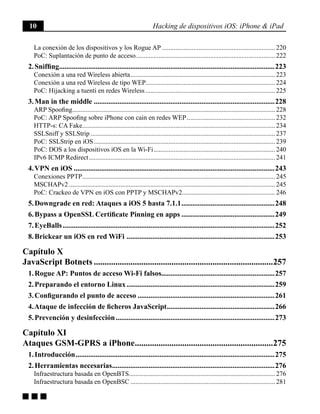 10 Hacking de dispositivos iOS: iPhone & iPad
g g g
La conexión de los dispositivos y los Rogue AP..................................................................... 220
PoC: Suplantación de punto de acceso.................................................................................... 222
2. Sniffing.......................................................................................................................223
Conexión a una red Wireless abierta........................................................................................ 223
Conexión a una red Wireless de tipo WEP............................................................................... 224
PoC: Hijacking a tuenti en redes Wireless............................................................................... 225
3. Man in the middle....................................................................................................228
ARP Spoofing........................................................................................................................... 228
PoC: ARP Spoofing sobre iPhone con cain en redes WEP...................................................... 232
HTTP-s: CA Fake..................................................................................................................... 234
SSLSniff y SSLStrip................................................................................................................ 237
PoC: SSLStrip en iOS.............................................................................................................. 239
PoC: DOS a los dispositivos iOS en la Wi-Fi.......................................................................... 240
IPv6 ICMP Redirect................................................................................................................. 241
4. VPN en iOS...............................................................................................................243
Conexiones PPTP..................................................................................................................... 245
MSCHAPv2............................................................................................................................. 245
PoC: Crackeo de VPN en iOS con PPTP y MSCHAPv2........................................................ 246
5. Downgrade en red: Ataques a iOS 5 hasta 7.1.1....................................................248
6. Bypass a OpenSSL Certificate Pinning en apps....................................................249
7. EyeBalls.....................................................................................................................252
8. Brickear un iOS en red WiFi ..................................................................................253
Capítulo X
JavaScript Botnets....................................................................................257
1. Rogue AP: Puntos de acceso Wi-Fi falsos...............................................................257
2. Preparando el entorno Linux..................................................................................259
3. Configurando el punto de acceso............................................................................261
4. Ataque de infección de ficheros JavaScript............................................................266
5. Prevención y desinfección........................................................................................273
Capítulo XI
Ataques GSM-GPRS a iPhone.................................................................275
1. Introducción..............................................................................................................275
2. Herramientas necesarias..........................................................................................276
Infraestructura basada en OpenBTS........................................................................................ 276
Infraestructura basada en OpenBSC........................................................................................ 281
 