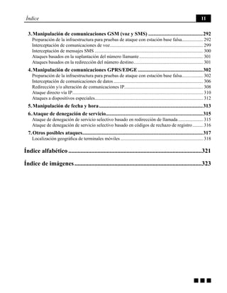 g g g
Índice 11
3. Manipulación de comunicaciones GSM (voz y SMS)...........................................292
Preparación de la infraestructura para pruebas de ataque con estación base falsa................... 292
Interceptación de comunicaciones de voz................................................................................ 299
Interceptación de mensajes SMS............................................................................................. 300
Ataques basados en la suplantación del número llamante....................................................... 301
Ataques basados en la redirección del número destino............................................................ 301
4. Manipulación de comunicaciones GPRS/EDGE...................................................302
Preparación de la infraestructura para pruebas de ataque con estación base falsa................... 302
Interceptación de comunicaciones de datos............................................................................. 306
Redirección y/o alteración de comunicaciones IP.................................................................... 308
Ataque directo vía IP................................................................................................................ 310
Ataques a dispositivos especiales............................................................................................ 312
5. Manipulación de fecha y hora.................................................................................313
6. Ataque de denegación de servicio...........................................................................315
Ataque de denegación de servicio selectivo basado en redirección de llamada...................... 315
Ataque de denegación de servicio selectivo basado en códigos de rechazo de registro.......... 316
7. Otros posibles ataques..............................................................................................317
Localización geográfica de terminales móviles....................................................................... 318
Índice alfabético........................................................................................321
Índice de imágenes....................................................................................323
 
