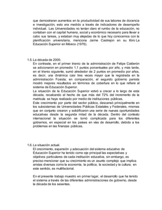 que demostraran aumentos en la productividad de sus labores de docencia
e investigación, esto era medido a través de indicadores de desempeño
individual. Las Universidades no tenían claro el rumbo de la educación, no
contaban con el capital humano, social y económico necesario para llevar a
cabo sus tareas, y estaban muy alejadas de lo que hoy conocemos con la
planificación universitaria, menciona Jaime Castrejon en su libro La
Educación Superior en México (1976).
1.5. La década de 2000.
En contraste, en el primer trienio de la administración de Felipe Calderón
se adicionaron en promedio 1.1 puntos porcentuales por año, y más tarde,
en el trienio siguiente, sumó alrededor de 2 puntos en promedio por años,
es decir, una dinámica casi tres veces mayor que la registrada en la
administración Foxista; en comparación, el segundo gobierno panista
mostró mejores resultados en términos de cobertura en lo que refiere al
sistema de Educación Superior.
La situación de la Educación Superior volvió a crecer a lo largo de esta
década, recalcando el hecho de que más del 72% del incremento de la
matrícula se haya realizado por medio de instituciones públicas.
Este crecimiento por parte del sector público, descansó principalmente en
los subsistemas de Universidades Públicas Estatales y Federales, mismas
que en conjunto crearon y solidificaron una serie de nuevas oportunidades
educativas desde la segunda mitad de la década. Dentro del contexto
internacional la situación se tornó complicada para los diferentes
gobiernos, en especial en los países en vías de desarrollo, debido a los
problemas en las finanzas públicas.
1.6. La situación actual.
El crecimiento, expansión y adecuación del sistema educativo de
Educación Superior ha tenido como eje principal las expectativas y
objetivos particulares de cada institución educativa, sin embargo, es
preciso mencionar que su crecimiento es un asunto complejo que implica
aristas diversas como la economía, la política, la sociedad y la cultura; en
este sentido, es multifactorial.
En el presente trabajo muestro en primer lugar, el desarrollo que ha tenido
el sistema a través de las diferentes administraciones de gobierno, desde
la década de los sesentas.
 
