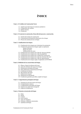 Índice
Fundamentos de la Construcción Naval i
ÍNDICE
Tema 1.- El Astillero de Construcción Naval.
1.1.- Agentes que intervienen en el proceso productivo
1.2.- Composición del Astillero
1.3.- Oficina Técnica
1.4.- Producción
Tema 2.- El contrato de construcción. Desarrollo del proyecto y construcción.
2.1.- Gestión del contrato de construcción
2.2.- Características del desarrollo del proyecto de un buque
2.3.- Proceso de construcción de un buque.
Tema 3.- Clasificación de los buques.
3.1.- Clasificación de los buques por el principio de sustentación
3.2.- Clasificación general de los buques según su explotación
Buques mercantes
Buques de guerra
Embarcaciones de recreo
3.3.- Clasificación de los buques por el tipo de viaje que efectúan
3.4.- Clasificación de los buques por el tipo de propulsión
3.5.- Clasificación de los buques por el material de construcción
3.6.- Clasificación de los buques por el tipo de estructura del casco
3.7.- Clasificación de los buques por el tipo de superestructura
3.8.- Clasificación de los buques según el reglamento de SEVIMAR
Tema 4.- Definición de las características del buque.
4.1.- Planos y líneas de referencia del casco
4.2.- Zonas de referencia del casco de un buque
4.3.- Dimensiones principales del buque
4.4.- Otras definiciones características del buque
4.5.- Coeficientes de formas
4.6.- Movimientos del buque
4.7.- Definición de Arqueo
4.8.- Definición de Francobordo
4.9.- Condiciones generales que deben cumplir los buques
Tema 5.- Compartimentos principales del buque
5.1.- Elementos de división interior del buque
5.2.- Compartimentos estancos
5.3.- Compartimentos principales del buque
5.4.- Espacios de control de la navegación
5.5.- Espacios de habilitación
Tema 6.- Elementos estructurales del buque
6.1.- Roda
6.2.- Quilla
6.3.- Codaste
6.4.- Forro exterior
6.5.- Tipos de mamparos
6.6.- Sistemas y elementos estructurales
6.7.- Apéndices del buque
 