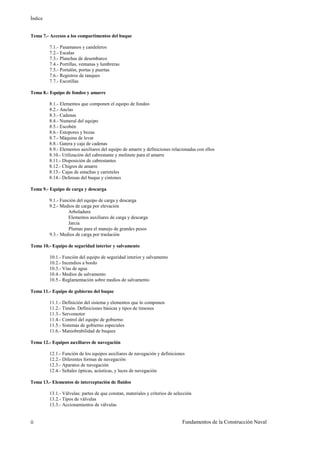 Índice
Fundamentos de la Construcción Navalii
Tema 7.- Accesos a los compartimentos del buque
7.1.- Pasamanos y candeleros
7.2.- Escalas
7.3.- Planchas de desembarco
7.4.- Portillas, ventanas y lumbreras
7.5.- Portalón, portas y puertas
7.6.- Registros de tanques
7.7.- Escotillas
Tema 8.- Equipo de fondeo y amarre
8.1.- Elementos que componen el equipo de fondeo
8.2.- Anclas
8.3.- Cadenas
8.4.- Numeral del equipo
8.5.- Escobén
8.6.- Estopores y bozas
8.7.- Máquina de levar
8.8.- Gatera y caja de cadenas
8.9.- Elementos auxiliares del equipo de amarre y definiciones relacionadas con ellos
8.10.- Utilización del cabrestante y molinete para el amarre
8.11.- Disposición de cabrestantes
8.12.- Chigres de amarre
8.13.- Cajas de estachas y carreteles
8.14.- Defensas del buque y cintones
Tema 9.- Equipo de carga y descarga
9.1.- Función del equipo de carga y descarga
9.2.- Medios de carga por elevación
Arboladura
Elementos auxiliares de carga y descarga
Jarcia
Plumas para el manejo de grandes pesos
9.3.- Medios de carga por traslación
Tema 10.- Equipo de seguridad interior y salvamento
10.1.- Función del equipo de seguridad interior y salvamento
10.2.- Incendios a bordo
10.3.- Vías de agua
10.4.- Medios de salvamento
10.5.- Reglamentación sobre medios de salvamento
Tema 11.- Equipo de gobierno del buque
11.1.- Definición del sistema y elementos que lo componen
11.2.- Timón. Definiciones básicas y tipos de timones
11.3.- Servomotor
11.4.- Control del equipo de gobierno
11.5.- Sistemas de gobierno especiales
11.6.- Maniobrabilidad de buques
Tema 12.- Equipos auxiliares de navegación
12.1.- Función de los equipos auxiliares de navegación y definiciones
12.2.- Diferentes formas de navegación
12.3.- Aparatos de navegación
12.4.- Señales ópticas, acústicas, y luces de navegación
Tema 13.- Elementos de interceptación de fluidos
13.1.- Válvulas: partes de que constan, materiales y criterios de selección
13.2.- Tipos de válvulas
13.3.- Accionamientos de válvulas
 