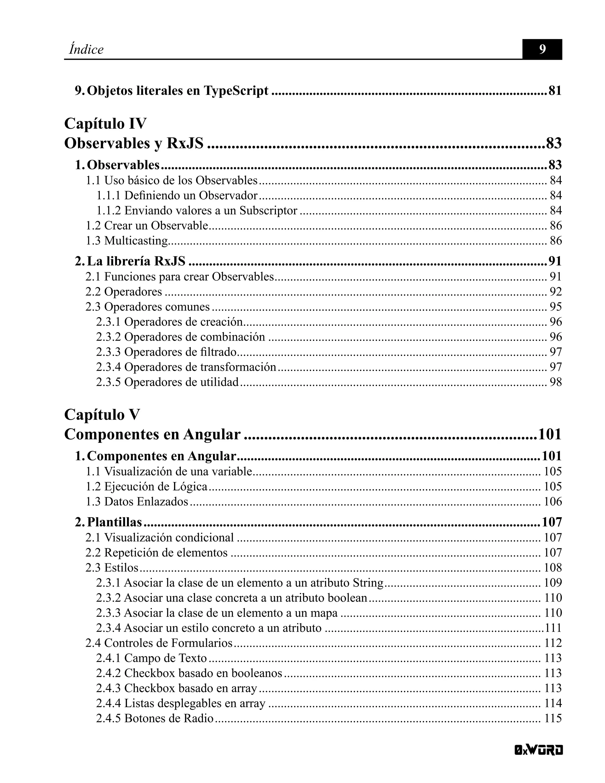 Índice 9
9. Objetos literales en TypeScript.................................................................................81
Capítulo IV
Observables y RxJS....................................................................................83
1. Observables.................................................................................................................83
1.1 Uso básico de los Observables............................................................................................. 84
1.1.1 Definiendo un Observador............................................................................................. 84
1.1.2 Enviando valores a un Subscriptor................................................................................ 84
1.2 Crear un Observable............................................................................................................. 86
1.3 Multicasting......................................................................................................................... 86
2. La librería RxJS.........................................................................................................91
2.1 Funciones para crear Observables........................................................................................ 91
2.2 Operadores........................................................................................................................... 92
2.3 Operadores comunes............................................................................................................ 95
2.3.1 Operadores de creación.................................................................................................. 96
2.3.2 Operadores de combinación.......................................................................................... 96
2.3.3 Operadores de filtrado.................................................................................................... 97
2.3.4 Operadores de transformación....................................................................................... 97
2.3.5 Operadores de utilidad................................................................................................... 98
Capítulo V
Componentes en Angular.........................................................................101
1. Componentes en Angular.........................................................................................101
1.1 Visualización de una variable............................................................................................. 105
1.2 Ejecución de Lógica........................................................................................................... 105
1.3 Datos Enlazados................................................................................................................. 106
2. Plantillas....................................................................................................................107
2.1 Visualización condicional.................................................................................................. 107
2.2 Repetición de elementos.................................................................................................... 107
2.3 Estilos................................................................................................................................. 108
2.3.1 Asociar la clase de un elemento a un atributo String................................................... 109
2.3.2 Asociar una clase concreta a un atributo boolean........................................................ 110
2.3.3 Asociar la clase de un elemento a un mapa................................................................. 110
2.3.4 Asociar un estilo concreto a un atributo.......................................................................111
2.4 Controles de Formularios................................................................................................... 112
2.4.1 Campo de Texto........................................................................................................... 113
2.4.2 Checkbox basado en booleanos................................................................................... 113
2.4.3 Checkbox basado en array........................................................................................... 113
2.4.4 Listas desplegables en array........................................................................................ 114
2.4.5 Botones de Radio......................................................................................................... 115
 