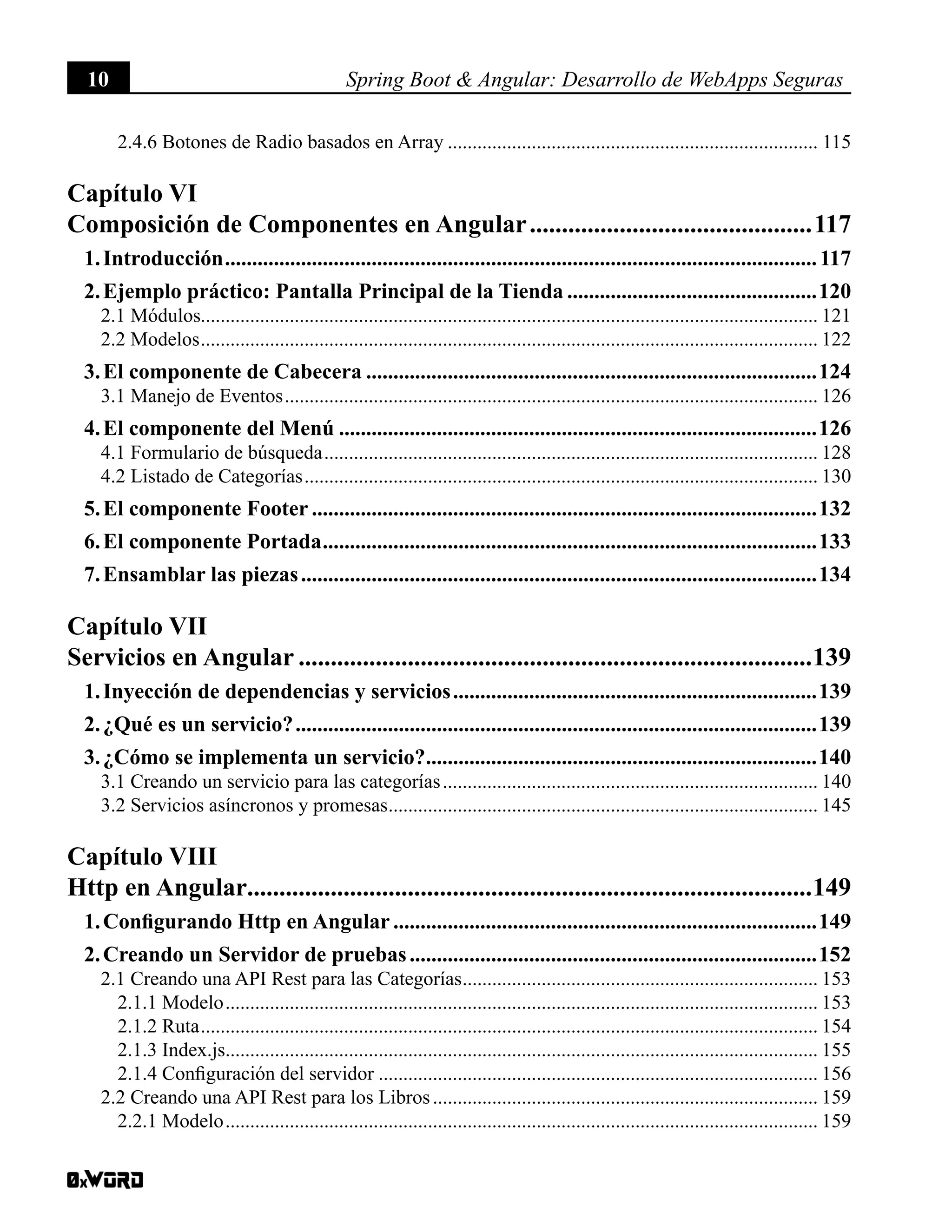 10 Spring Boot & Angular: Desarrollo de WebApps Seguras
2.4.6 Botones de Radio basados en Array............................................................................ 115
Capítulo VI
Composición de Componentes en Angular.............................................117
1. Introducción..............................................................................................................117
2. Ejemplo práctico: Pantalla Principal de la Tienda...............................................120
2.1 Módulos............................................................................................................................. 121
2.2 Modelos.............................................................................................................................. 122
3. El componente de Cabecera....................................................................................124
3.1 Manejo de Eventos............................................................................................................. 126
4. El componente del Menú.........................................................................................126
4.1 Formulario de búsqueda..................................................................................................... 128
4.2 Listado de Categorías......................................................................................................... 130
5. El componente Footer..............................................................................................132
6. El componente Portada............................................................................................133
7. Ensamblar las piezas................................................................................................134
Capítulo VII
Servicios en Angular.................................................................................139
1. Inyección de dependencias y servicios....................................................................139
2. ¿Qué es un servicio?.................................................................................................139
3. ¿Cómo se implementa un servicio?.........................................................................140
3.1 Creando un servicio para las categorías............................................................................. 140
3.2 Servicios asíncronos y promesas........................................................................................ 145
Capítulo VIII
Http en Angular.........................................................................................149
1. Configurando Http en Angular...............................................................................149
2. Creando un Servidor de pruebas............................................................................152
2.1 Creando una API Rest para las Categorías......................................................................... 153
2.1.1 Modelo......................................................................................................................... 153
2.1.2 Ruta.............................................................................................................................. 154
2.1.3 Index.js......................................................................................................................... 155
2.1.4 Configuración del servidor.......................................................................................... 156
2.2 Creando una API Rest para los Libros............................................................................... 159
2.2.1 Modelo......................................................................................................................... 159
 