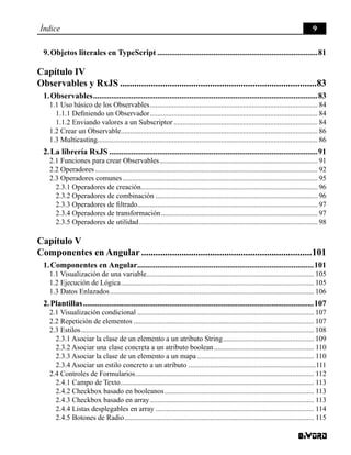 Índice 9
9. Objetos literales en TypeScript.................................................................................81
Capítulo IV
Observables y RxJS....................................................................................83
1. Observables.................................................................................................................83
1.1 Uso básico de los Observables............................................................................................. 84
1.1.1 Definiendo un Observador............................................................................................. 84
1.1.2 Enviando valores a un Subscriptor................................................................................ 84
1.2 Crear un Observable............................................................................................................. 86
1.3 Multicasting......................................................................................................................... 86
2. La librería RxJS.........................................................................................................91
2.1 Funciones para crear Observables........................................................................................ 91
2.2 Operadores........................................................................................................................... 92
2.3 Operadores comunes............................................................................................................ 95
2.3.1 Operadores de creación.................................................................................................. 96
2.3.2 Operadores de combinación.......................................................................................... 96
2.3.3 Operadores de filtrado.................................................................................................... 97
2.3.4 Operadores de transformación....................................................................................... 97
2.3.5 Operadores de utilidad................................................................................................... 98
Capítulo V
Componentes en Angular.........................................................................101
1. Componentes en Angular.........................................................................................101
1.1 Visualización de una variable............................................................................................. 105
1.2 Ejecución de Lógica........................................................................................................... 105
1.3 Datos Enlazados................................................................................................................. 106
2. Plantillas....................................................................................................................107
2.1 Visualización condicional.................................................................................................. 107
2.2 Repetición de elementos.................................................................................................... 107
2.3 Estilos................................................................................................................................. 108
2.3.1 Asociar la clase de un elemento a un atributo String................................................... 109
2.3.2 Asociar una clase concreta a un atributo boolean........................................................ 110
2.3.3 Asociar la clase de un elemento a un mapa................................................................. 110
2.3.4 Asociar un estilo concreto a un atributo.......................................................................111
2.4 Controles de Formularios................................................................................................... 112
2.4.1 Campo de Texto........................................................................................................... 113
2.4.2 Checkbox basado en booleanos................................................................................... 113
2.4.3 Checkbox basado en array........................................................................................... 113
2.4.4 Listas desplegables en array........................................................................................ 114
2.4.5 Botones de Radio......................................................................................................... 115
 