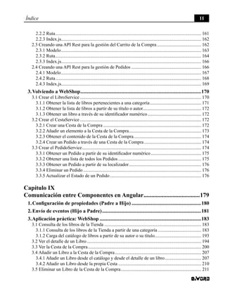 Índice 11
2.2.2 Ruta.............................................................................................................................. 161
2.2.3 Index.js......................................................................................................................... 162
2.3 Creando una API Rest para la gestión del Carrito de la Compra....................................... 162
2.3.1 Modelo......................................................................................................................... 163
2.3.2 Ruta.............................................................................................................................. 164
2.3.3 Index.js......................................................................................................................... 166
2.4 Creando una API Rest para la gestión de Pedidos............................................................. 166
2.4.1 Modelo......................................................................................................................... 167
2.4.2 Ruta.............................................................................................................................. 168
2.4.3 Index.js......................................................................................................................... 169
3. Volviendo a WebShop...............................................................................................170
3.1 Crear el LibroService......................................................................................................... 170
3.1.1 Obtener la lista de libros pertenecientes a una categoría............................................. 171
3.1.2 Obtener la lista de libros a partir de su título o autor................................................... 172
3.1.3 Obtener un libro a través de su identificador numérico............................................... 172
3.2 Crear el CestaService......................................................................................................... 172
3.2.1 Crear una Cesta de la Compra..................................................................................... 172
3.2.2 Añadir un elemento a la Cesta de la Compra............................................................... 173
3.2.3 Obtener el contenido de la Cesta de la Compra........................................................... 174
3.2.4 Crear un Pedido a través de una Cesta de la Compra.................................................. 174
3.3 Crear el PedidoService....................................................................................................... 174
3.3.1 Obtener un Pedido a partir de su identificador numérico............................................ 175
3.3.2 Obtener una lista de todos los Pedidos........................................................................ 175
3.3.3 Obtener un Pedido a partir de su localizador............................................................... 176
3.3.4 Eliminar un Pedido...................................................................................................... 176
3.3.5 Actualizar el Estado de un Pedido............................................................................... 176
Capítulo IX
Comunicación entre Componentes en Angular......................................179
1. Configuración de propiedades (Padre a Hijo).......................................................180
2. Envío de eventos (Hijo a Padre)..............................................................................181
3. Aplicación práctica: WebShop................................................................................183
3.1 Consulta de los libros de la Tienda.................................................................................... 183
3.1.1 Consulta de los libros de la Tienda a partir de una categoría...................................... 183
3.1.2 Carga del catálogo de libros a partir de su autor o su título......................................... 193
3.2 Ver el detalle de un Libro................................................................................................... 194
3.3 Ver la Cesta de la Compra.................................................................................................. 200
3.4 Añadir un Libro a la Cesta de la Compra........................................................................... 207
3.4.1 Añadir un Libro desde el catálogo y desde el detalle de un libro................................ 207
3.4.2 Añadir un Libro desde la propia Cesta........................................................................ 210
3.5 Eliminar un Libro de la Cesta de la Compra...................................................................... 211
 