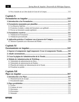12 Spring Boot & Angular: Desarrollo de WebApps Seguras
3.6 Ver el detalle de un Libro desde la Cesta de la Compra..................................................... 212
Capítulo X
Formularios en Angular...........................................................................215
1. Introducción a los Formularios...............................................................................215
2. Formularios manejados por plantillas...................................................................217
2.1 La Directiva NgForm......................................................................................................... 219
2.2 Controlar el estado y validez del formulario con ngModel................................................ 220
2.3 Enviar un formulario usando ngSubmit............................................................................. 221
3. Formularios reactivos..............................................................................................221
3.1 Validación de Formularios................................................................................................. 224
3.2 Validación personalizada.................................................................................................... 226
4. Aplicación práctica: Continuar con el proceso de Compra..................................228
4.1 Mostrar la pantalla con el Resumen del Pedido................................................................. 238
Capítulo XI
Enrutamiento en Angular.........................................................................243
1. Separar el componente AppComponent: Crear el componente Tienda..............243
2. Añadir enrutamiento................................................................................................246
3. Crear la página de Administración de la Tienda...................................................249
4. Módulo de Administración de WebShop................................................................251
4.1 Submódulo de administración de libros............................................................................. 251
4.2 Submódulo de administración de Pedidos......................................................................... 252
4.3 Plantilla del módulo de Administración de la Tienda........................................................ 255
4.4 Visualizar un pedido........................................................................................................... 257
Capítulo XII
Pipes en Angular.......................................................................................267
1. Introducción a los Pipes...........................................................................................267
1.1 Parametrización de un pipe................................................................................................ 269
1.2 Encadenando pipes............................................................................................................. 269
2. Pipes predefinidas.....................................................................................................269
2.1 Fechas................................................................................................................................. 270
2.2 Cadenas de texto................................................................................................................ 271
2.3 Decimales........................................................................................................................... 272
2.4 Porcentajes......................................................................................................................... 272
2.5 Monedas............................................................................................................................. 272
 