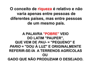 A PALAVRA "POBRE" VEIO
DO LATIM "PAUPER",
QUE VEM DE PAU- = "PEQUENO" E
PARIO = "DOU À LUZ" E ORIGINALMENTE
REFERIR-SE-ÍA A TERRENOS AGRÍCOLAS
OU
GADO QUE NÃO PRODUZIAM O DESEJADO.
O conceito de riqueza é relativo e não
varia apenas entre pessoas de
diferentes países, mas entre pessoas
de um mesmo país.
 