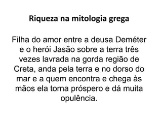 Riqueza na mitologia grega
Filha do amor entre a deusa Deméter
e o herói Jasão sobre a terra três
vezes lavrada na gorda região de
Creta, anda pela terra e no dorso do
mar e a quem encontra e chega às
mãos ela torna próspero e dá muita
opulência.
 