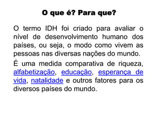 O que é? Para que?
O termo IDH foi criado para avaliar o
nível de desenvolvimento humano dos
países, ou seja, o modo como vivem as
pessoas nas diversas nações do mundo.
É uma medida comparativa de riqueza,
alfabetização, educação, esperança de
vida, natalidade e outros fatores para os
diversos países do mundo.
 