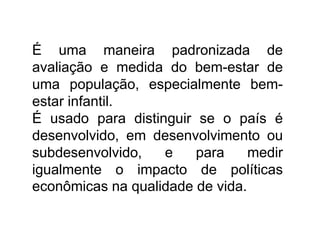 É uma maneira padronizada de
avaliação e medida do bem-estar de
uma população, especialmente bem-
estar infantil.
É usado para distinguir se o país é
desenvolvido, em desenvolvimento ou
subdesenvolvido, e para medir
igualmente o impacto de políticas
econômicas na qualidade de vida.
 