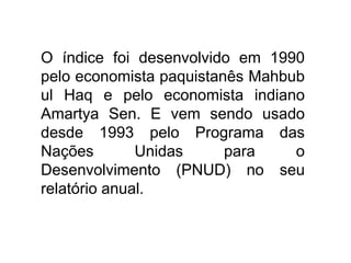 O índice foi desenvolvido em 1990
pelo economista paquistanês Mahbub
ul Haq e pelo economista indiano
Amartya Sen. E vem sendo usado
desde 1993 pelo Programa das
Nações Unidas para o
Desenvolvimento (PNUD) no seu
relatório anual.
 