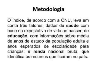 Metodologia
O índice, de acordo com a ONU, leva em
conta três fatores: dados de saúde com
base na expectativa de vida ao nascer; de
educação, com informações sobre média
de anos de estudo da população adulta e
anos esperados de escolaridade para
crianças; e renda nacional bruta, que
identifica os recursos que ficaram no país.
 