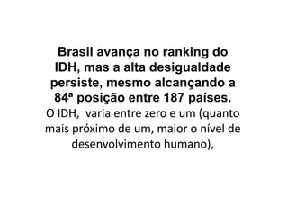 Brasil avança no ranking do
IDH, mas a alta desigualdade
persiste, mesmo alcançando a
84ª posição entre 187 países.
O IDH, varia entre zero e um (quanto
mais próximo de um, maior o nível de
desenvolvimento humano),
 