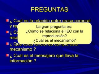 PREGUNTASPREGUNTAS
¿ Cual es la relación entre grasa corporal¿ Cual es la relación entre grasa corporal
y reproducción ?y reproducción ?
¿ Cómo sabe el organismo cuantas¿ Cómo sabe el organismo cuantas
reservas grasas tiene ?reservas grasas tiene ?
¿ Qué otras funciones cumple este¿ Qué otras funciones cumple este
mecanismo ?mecanismo ?
¿ Cual es el mensajero que lleva la¿ Cual es el mensajero que lleva la
información ?información ?
La gran pregunta es:
¿Cómo se relaciona el IEC con la
reproducción?
¿Cuál es el mecanismo?
 