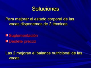 SolucionesSoluciones
Para mejorar el estado corporal de lasPara mejorar el estado corporal de las
vacas disponemos de 2 técnicasvacas disponemos de 2 técnicas
SuplementaciónSuplementación
Destete precozDestete precoz
Las 2 mejoran el balance nutricional de lasLas 2 mejoran el balance nutricional de las
vacasvacas
 