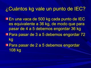 ¿Cuántos kg vale un punto de IEC?¿Cuántos kg vale un punto de IEC?
En una vaca de 500 kg cada punto de IECEn una vaca de 500 kg cada punto de IEC
es equivalente a 36 kg, de modo que paraes equivalente a 36 kg, de modo que para
pasar de 4 a 5 debemos engordar 36 kgpasar de 4 a 5 debemos engordar 36 kg
Para pasar de 3 a 5 debemos engordar 72Para pasar de 3 a 5 debemos engordar 72
kgkg
Para pasar de 2 a 5 debemos engordarPara pasar de 2 a 5 debemos engordar
108 kg108 kg
 