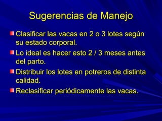 Sugerencias de ManejoSugerencias de Manejo
Clasificar las vacas en 2 o 3 lotes segúnClasificar las vacas en 2 o 3 lotes según
su estado corporal.su estado corporal.
Lo ideal es hacer esto 2 / 3 meses antesLo ideal es hacer esto 2 / 3 meses antes
del parto.del parto.
Distribuir los lotes en potreros de distintaDistribuir los lotes en potreros de distinta
calidad.calidad.
Reclasificar periódicamente las vacas.Reclasificar periódicamente las vacas.
 