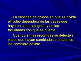 La cantidad de grupos en que se dividaLa cantidad de grupos en que se divida
el rodeo dependerá de las vacas queel rodeo dependerá de las vacas que
haya en cada categoría y de lashaya en cada categoría y de las
facilidades con que se cuente.facilidades con que se cuente.
Cuando en las recorridas se detectenCuando en las recorridas se detecten
vacas que hayan cambiado su estado sevacas que hayan cambiado su estado se
las cambiará de lote.las cambiará de lote.
 