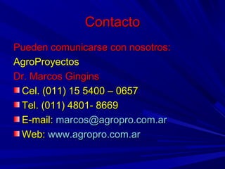ContactoContacto
Pueden comunicarse con nosotros:Pueden comunicarse con nosotros:
AgroProyectosAgroProyectos
Dr. Marcos GinginsDr. Marcos Gingins
Cel. (011) 15 5400 – 0657Cel. (011) 15 5400 – 0657
Tel. (011) 4801- 8669Tel. (011) 4801- 8669
E-mail:E-mail: marcos@agropro.com.armarcos@agropro.com.ar
Web:Web: www.agropro.com.arwww.agropro.com.ar
 