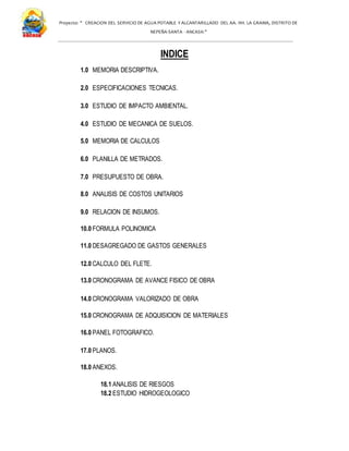 Proyecto: " CREACION DEL SERVICIO DE AGUA POTABLE Y ALCANTARILLADO DEL AA. HH. LA GRAMA, DISTRITO DE
NEPEÑA-SANTA - ANCASH."
INDICE
1.0 MEMORIA DESCRIPTIVA.
2.0 ESPECIFICACIONES TECNICAS.
3.0 ESTUDIO DE IMPACTO AMBIENTAL.
4.0 ESTUDIO DE MECANICA DE SUELOS.
5.0 MEMORIA DE CALCULOS
6.0 PLANILLA DE METRADOS.
7.0 PRESUPUESTO DE OBRA.
8.0 ANALISIS DE COSTOS UNITARIOS
9.0 RELACION DE INSUMOS.
10.0 FORMULA POLINOMICA
11.0 DESAGREGADO DE GASTOS GENERALES
12.0 CALCULO DEL FLETE.
13.0 CRONOGRAMA DE AVANCE FISICO DE OBRA
14.0 CRONOGRAMA VALORIZADO DE OBRA
15.0 CRONOGRAMA DE ADQUISICION DE MATERIALES
16.0 PANEL FOTOGRAFICO.
17.0 PLANOS.
18.0 ANEXOS.
18.1 ANALISIS DE RIESGOS
18.2 ESTUDIO HIDROGEOLOGICO
 
