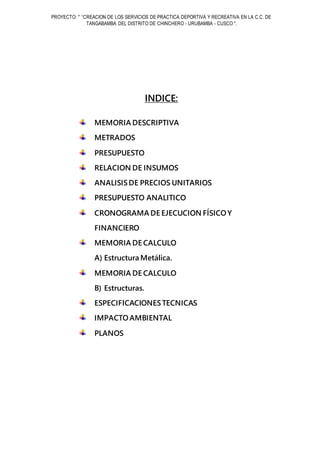 PROYECTO: " “CREACION DE LOS SERVICIOS DE PRACTICA DEPORTIVA Y RECREATIVA EN LA C.C. DE
TANGABAMBA DEL DISTRITO DE CHINCHERO - URUBAMBA - CUSCO ".
INDICE:
MEMORIA DESCRIPTIVA
METRADOS
PRESUPUESTO
RELACION DE INSUMOS
ANALISISDE PRECIOS UNITARIOS
PRESUPUESTO ANALITICO
CRONOGRAMA DE EJECUCION FÍSICOY
FINANCIERO
MEMORIA DE CALCULO
A) Estructura Metálica.
MEMORIA DE CALCULO
B) Estructuras.
ESPECIFICACIONESTECNICAS
IMPACTOAMBIENTAL
PLANOS
 