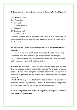 6.- Describa el procedimiento para calcular el Consumo Nacional Aparente
Ei = Existencia inicial
Qn = Producción
M = Importación
C = Consumo aparente
X = Exportación
Ef = Existencia final
C  Ei Qn M  XEf
Consumo aparente Ante la dificultad para contar con la información de
existencias, el cálculo se suele simplificar aunque su precisión no es la misma
C  Qn  MX
7.- Diferencia los canales de comercialización que existen para un producto
industrial
La clasificación de los diferentes canales de distribución que se emplean
usualmente, parte de la premisa de que los productos de consumo y los
productos industriales necesitan canales de distribución muy diferentes, de los
cuales se pueden mencionar lo mas importantes:
-Canal propio o directo: La propia empresa fabricante se encarga de hacer
llegar su producto al cliente final sin intermediarios. Por lo tanto, no delega
procesos de almacenaje, transporte o atención al consumidor. Por ejemplo, la
compañía de productos HP se encarga de la distribución de sus propios
productos.
-Canal externo o ajeno: La distribución y comercialización es realizada por
empresas distintas a la productora. El proceso de distribución es el negocio en
sí mismo, dando lugar a la aparición de agentes intermediarios.
8.- Enumere 5 pasosque un analista de proyectos debe seguir en el análisis
de la estructura de mercado.
 