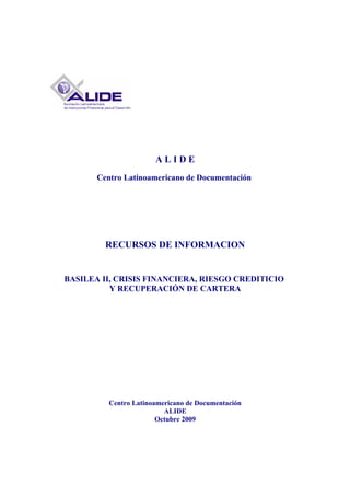 ALIDE
       Centro Latinoamericano de Documentación




         RECURSOS DE INFORMACION


BASILEA II, CRISIS FINANCIERA, RIESGO CREDITICIO
          Y RECUPERACIÓN DE CARTERA




          Centro Latinoamericano de Documentación
                          ALIDE
                        Octubre 2009
 