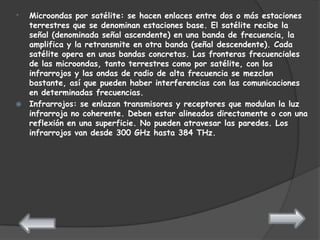 * Microondas por satélite: se hacen enlaces entre dos o más estaciones
  terrestres que se denominan estaciones base. El satélite recibe la
  señal (denominada señal ascendente) en una banda de frecuencia, la
  amplifica y la retransmite en otra banda (señal descendente). Cada
  satélite opera en unas bandas concretas. Las fronteras frecuenciales
  de las microondas, tanto terrestres como por satélite, con los
  infrarrojos y las ondas de radio de alta frecuencia se mezclan
  bastante, así que pueden haber interferencias con las comunicaciones
  en determinadas frecuencias.
 Infrarrojos: se enlazan transmisores y receptores que modulan la luz
  infrarroja no coherente. Deben estar alineados directamente o con una
  reflexión en una superficie. No pueden atravesar las paredes. Los
  infrarrojos van desde 300 GHz hasta 384 THz.
 