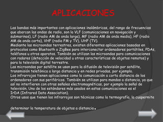APLICACIONES
Las bandas más importantes con aplicaciones inalámbricas, del rango de frecuencias
que abarcan las ondas de radio, son la VLF (comunicaciones en navegación y
submarinos), LF (radio AM de onda larga), MF (radio AM de onda media), HF (radio
AM de onda corta), VHF (radio FM y TV), UHF (TV).
Mediante las microondas terrestres, existen diferentes aplicaciones basadas en
protocolos como Bluetooth o ZigBee para interconectar ordenadores portátiles, PDAs,
teléfonos u otros aparatos. También se utilizan las microondas para comunicaciones
con radares (detección de velocidad u otras características de objetos remotos) y
para la televisión digital terrestre.
Las microondas por satélite se usan para la difusión de televisión por satélite,
transmisión telefónica a larga distancia y en redes privadas, por ejemplo.
Los infrarrojos tienen aplicaciones como la comunicación a corta distancia de los
ordenadores con sus periféricos. También se utilizan para mandos a distancia, ya que
así no interfieren con otras señales electromagnéticas, por ejemplo la señal de
televisión. Uno de los estándares más usados en estas comunicaciones es el
IrDA (Infrared Data Association).
Otros usos que tienen los infrarrojos son técnicas como la termografía, la cuapermite


determinar la temperatura de objetos a distancia.
 