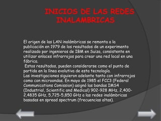INICIOS DE LAS REDES
             INALAMBRICAS

El origen de las LAN inalámbricas se remonta a la
publicación en 1979 de los resultados de un experimento
realizado por ingenieros de IBM en Suiza, consistente en
utilizar enlaces infrarrojos para crear una red local en una
fábrica.
 Estos resultados, pueden considerarse como el punto de
partida en la línea evolutiva de esta tecnología.
Las investigaciones siguieron adelante tanto con infrarrojos
como con microondas. En mayo de 1985 el FCC3 (Federal
Communications Comission) asignó las bandas IMS4
(Industrial, Scientific and Medical) 902-928 MHz, 2,400-
2,4835 GHz, 5,725-5,850 GHz a las redes inalámbricas
basadas en spread spectrum (frecuencias altas).
 