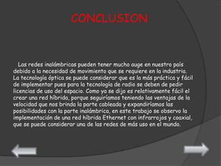 CONCLUSION



   Las redes inalámbricas pueden tener mucho auge en nuestro país
debido a la necesidad de movimiento que se requiere en la industria.
La tecnología óptica se puede considerar que es la más práctica y fácil
de implementar pues para la tecnología de radio se deben de pedir
licencias de uso del espacio. Como ya se dijo es relativamente fácil el
crear una red híbrida, porque seguiríamos teniendo las ventajas de la
velocidad que nos brinda la parte cableada y expandiríamos las
posibilidades con la parte inalámbrica, en este trabajo se observo la
implementación de una red híbrida Ethernet con infrarrojos y coaxial,
que se puede considerar una de las redes de más uso en el mundo.
 