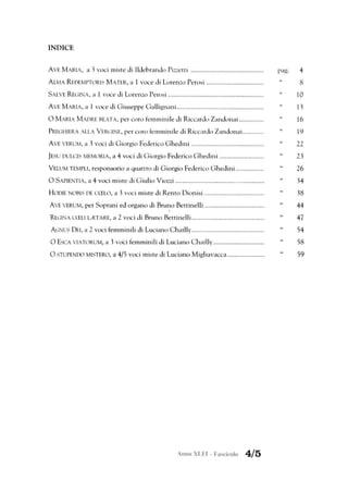 INDICE
AVE MARIA, a 3 voci miste di Ildebrando Pizzetti .........................................
ALMA REDEMPTORIS MATER, a l voce di Lorenzo Perosi ................................
SALVE REC.ìINA, a l voce di Lorenzo Perosi ......................................................
AVE MARIA, a l voce di G iuseppe Gallignani .................................................
O MARIA MADRE BEATA, per coro femminile di Riccardo Zandonai..............
PREGHIERA ALLA VERGINE, per coro fe mminile di Riccardo Zandonai............
AVE VERUM, a 3 voci di Giorgio Federico Ghedini .........................................
]ESU nULCIS MEMORIA, a 4 voci di G iorgio Federico G hedini .........................
VELUM TEMPLl, responsorio a quattro di Giorgio Federico G hedini ................
O SAPIENTIA, a 4 voci miste di G iulio Viozzi ..................................................
HOOIE NOBIS DE CCELO, a 3 voci miste di Rento Dionisi..................................
AVE VERUM, per Soprani ed organo di Bruno Bettinelli ..................................
I
REGINA CCELl lIETARE, a 2 voci di Bruno Bettinelli.........................................
AGNUS DEI, a 2 voci femminili di Luciano Chailly.........................................
O ESCA VIATORUM, a 3 voCi femminili di Luciano C hailly.............................
O STUPENDO MISTERO, a 4/5 voci miste di Luciano Migliavacca .....................
Anno XLI l - Fascicolo 4/5
pago
"
"
"
"
"
"
"
"
"
"
"
"
"
4
8
lO
13
16
19
22
23
26
34
38
44
47
54
58
59
 