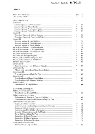 Anno XLII -Fascicolo 6 /2012
INDICE
MISSA PRO DEFUNCTIS ..........~ ................................ ... .. ... ... ... ..... .. ... ...... ... .... ................ .
ORlXì EXSEQUIARUM ............................................................................................ .. ... ...
MESSA DEI DEFUNTI
INTROITO I
L'eterno riposo, di Gilberto Sessantini ................................................................... ..
L'eterno riposo, di Alessio Randon ...........................................................................
L'eterno riposo, di P. Giuseppe Magrino .................................................................
L'eterno riposo, di Matteo Enrico Balatti .................................................................
INROITO II
Dona loro, Signore, di Gilberto Sessantini .......................................................... .....
Dona loro, Signore, di Francesco Gabellieri .............................................................
INROITO III
Apritemi le porte, di Luigi Del Prete .......................................................................
Apritemi le porte, di Giorgio Pressato .....................................................................
Apritemi le .porte, di Alessio Randon ......................................................................
SALMO RE.SPONSORIALE I, di Alessio Randon ................................................................
SALMO RESPONSORIALE II, di Luigi Del Prete ...............................................................
SALMO RESPONSORIALE III, di Luigi Del Prete .............................................................
ALLELUIA, di Luigi Del Prete ........................................................................................
ALLELUIA, di P. Giuseppe Magrino ..............................................................................
SALMO ALLELUIATICO I, di Luigi Del Prete ..................................................................
SALMO ALLELUIATICO II, di Paul Hodder ....................................................................
TRATTO, di Paul Hodder ..............................................................................................
OFFERTORIO I,
I! mio Redentore è vivo, di Giacomo Mezza/ira ......................................................
OFFERTORIO II,
Abiterà nella sua tenda, di Matteo Enrico Balatti ....................................................
OFFERTORIO III,
A te voglio cantare, di Luigi Del Prete ....................................................................
COMUNIONE I,
Splenda ad essi, di Matteo Enrico Balatti .................................................................
Splenda ad essi, di P. Giuseppe Magrino .................................................................
COMUNIONE II,
L'a mia eredità, di Luigi Del Prete ............................................................................
CANTI PER LE ESEQUIE
l) NELLA CASA DEL DEFUNTO
Ricordati di me, di Luigi Del Prete ..........................................................................
2) PROCESSIONE ALLA CHIESA
Esulteranno nel Signore, di Francesco Gabellieri ....................................................
Camminerò alla presenza del Signore, di Luigi Del Prete .......................................
3) ULTIMA RACCOMANDAZIONE
In pace, di Gilberto Sessantini ..................................................................................
Contemplerò la bontà del Signore, di Giacomo Mezzalira .....................................
In pace, di Gilberto Sessantini ..................................................................................
Venite santi di Dio, di Gilberto Sessantini ...............................................................
lo credo: il Signore è risorto, di Paul Hodder ..........................................................
Tu sei il Cristo, di Luigi Del Prete ...........................................................................
In paradiso, di Giorgio Pressato ...............................................................................
In paradiso, di Gilberto Sessantini ............................................................................
In paradiso, di Giacomo Mezzalira ...........................................................................
4) PROCESSIONE AL CIMITERO
La mia carne, di Luigi Del Prete ...............................................................................
pago
"
"
"
"
"
"
"
"
"
4
15
20
21
22
23
24
25
26
27
28
29
30
31
33
35
36
37
37
39
40
41
42
43
44
45
46
47
48
49
48
50
51
53
55
56
58
60
 