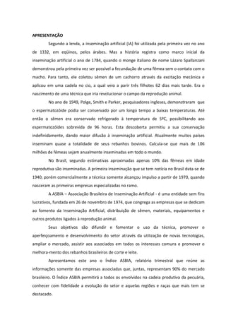 APRESENTAÇÃO 
          Segundo a lenda, a inseminação artificial (IA) foi utilizada pela primeira vez no ano 
de  1332,  em  eqüinos,  pelos  árabes.  Mas  a  história  registra  como  marco  inicial  da 
inseminação artificial o ano de 1784, quando o monge italiano de nome Lázaro Spallanzani 
demonstrou pela primeira vez ser possível a fecundação de uma fêmea sem o contato com o 
macho.  Para  tanto,  ele  coletou  sêmen  de  um  cachorro  através  da  excitação  mecânica  e 
aplicou  em  uma  cadela  no  cio,  a  qual  veio  a  parir  três  filhotes  62  dias  mais  tarde.  Era  o 
nascimento de uma técnica que iria revolucionar o campo da reprodução animal. 
          No ano de 1949, Polge, Smith e Parker, pesquisadores ingleses, demonstraram  que 
o  espermatozóide  podia  ser  conservado  por  um  longo  tempo  a  baixas  temperaturas.  Até 
então  o  sêmen  era  conservado  refrigerado  à  temperatura  de  5ºC,  possibilitando  aos 
espermatozóides  sobrevida  de  96  horas.  Esta  descoberta  permitiu  a  sua  conservação 
indefinidamente,  dando  maior  difusão  à  inseminação  artificial.  Atualmente  muitos  países 
inseminam  quase  a  totalidade  de  seus  rebanhos  bovinos.  Calcula‐se  que  mais  de  106 
milhões de fêmeas sejam anualmente inseminadas em todo o mundo. 
          No  Brasil,  segundo  estimativas  aproximadas  apenas  10%  das  fêmeas  em  idade 
reprodutiva são inseminadas. A primeira inseminação que se tem notícia no Brasil data‐se de 
1940, porém comercialmente a técnica somente alcançou impulso a partir de 1970, quando 
nasceram as primeiras empresas especializadas no ramo. 
          A ASBIA – Associação Brasileira de Inseminação Artificial ‐ é uma entidade sem fins 
lucrativos, fundada em 26 de novembro de 1974, que congrega as empresas que se dedicam 
ao  fomento  da  Inseminação  Artificial,  distribuição  de  sêmen,  materiais,  equipamentos  e 
outros produtos ligados à reprodução animal. 
          Seus  objetivos  são  difundir  e  fomentar  o  uso  da  técnica,  promover  o 
aperfeiçoamento  e  desenvolvimento  do  setor  através  da  utilização  de  novas  tecnologias, 
ampliar  o  mercado,  assistir  aos  associados  em  todos  os  interesses  comuns  e  promover  o 
melhora‐mento dos rebanhos brasileiros de corte e leite. 
          Apresentamos  este  ano  o  Índice  ASBIA,  relatório  trimestral  que  reúne  as 
informações  somente  das  empresas  associadas  que,  juntas,  representam  90%  do  mercado 
brasileiro. O Índice ASBIA permitirá a todos os envolvidos na cadeia produtiva da pecuária, 
conhecer  com  fidelidade  a  evolução  do  setor  e  aquelas  regiões  e  raças  que  mais  tem  se 
destacado. 
 