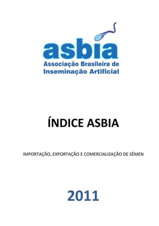  
   
   
   
   




   
   
                         

          ÍNDICE ASBIA 
                         
IMPORTAÇÃO, EXPORTAÇÃO E COMERCIALIZAÇÃO DE SÊMEN 

                         
                         


                  2011 
 
