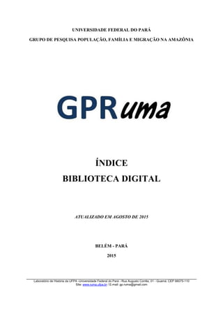 UNIVERSIDADE FEDERAL DO PARÁ
GRUPO DE PESQUISA POPULAÇÃO, FAMÍLIA E MIGRAÇÃO NA AMAZÔNIA
ÍNDICE
BIBLIOTECA DIGITAL
ATUALIZADO EM AGOSTO DE 2015
BELÉM - PARÁ
2015
Laboratório de História da UFPA -Universidade Federal do Pará - Rua Augusto Corrêa, 01 - Guamá. CEP 66075-110
Site: www.ruma.ufpa.br / E-mail: gp.ruma@gmail.com
 