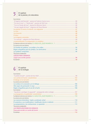 5          El capítulo
           de la poesía y la naturaleza

Los textos
“El lagarto está llorando”, poesía de Federico García Lorca ............................................................... 83
“Se casa la luna” y “Verde pelo”, poesías de Didi Grau .................................................................... 84
“Yo en el fondo del mar”, poesía de Alfonsina Storni ........................................................................ 85
“Un pez cegado de luna”, caligrama de Diana Briones ..................................................................... 86
Las poesías. El verso y la estrofa. Los caligramas ............................................................................... 87
La rima .............................................................................................................................................. 88
Los limericks ..................................................................................................................................... 88
El ritmo ............................................................................................................................................. 89
Las imágenes sensoriales ................................................................................................................... 90
“La caracola”, caligrama de Diana Briones ........................................................................................ 90
La personificación, la comparación y la metáfora .............................................................................. 92
La producción de los textos: EL JUEGo DE ¿QUé PASARíA SI…? ................................................... 93
La lengua en los textos
Las familias de palabras. Los prefijos y los sufijos ............................................................................... 93
Reglas ortográficas para los prefijos y los diminutivos ........................................................................ 95
Las palabras compuestas ................................................................................................................... 95
Taller de expresión
JUEGoS PARA VERSERoS
Juegos para escribir poesías ............................................................................................................... 96
El repaso .......................................................................................................................................... 98




6          El capítulo
           de la ecología

Los textos
“Cuestión de piel”, cuento de Ema Wolf ........................................................................................... 99
Los cuentos de humor: características ............................................................................................. 102
El diálogo en la narración ................................................................................................................ 103
La lengua en los textos
Los verbos en la narración y en el diálogo ....................................................................................... 105
otro signo de puntuación: la raya ................................................................................................... 105
Reglas ortográficas para el uso de la hache ..................................................................................... 106
Los textos
“Ayudanos a proteger al yaguareté”, propaganda sobre ecología ................................................... 107
La propaganda y la publicidad: características ................................................................................. 108
La producción de los textos: EL JUEGo DE ¿QUé PASARíA SI…? ................................................. 110
La lengua en los textos
Las oraciones bimembres. Sujeto y predicado verbal ....................................................................... 110
El sustantivo y sus modificadores: modificador directo e indirecto ................................................... 111
Las preposiciones y las contracciones. La aposición ......................................................................... 113
Taller de expresión
LAS PREoCUPACIoNES DE HoRACIo
Pasos para escribir un cuento de humor .......................................................................................... 114
El repaso ........................................................................................................................................ 116
 