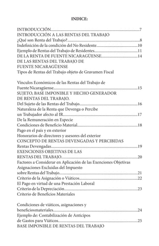 INDICE:
INTRODUCCIÓN........................................................................................7
INTRODUCCIÓN A LAS RENTAS DEL TRABAJO
¿Qué son Renta del Trabajo?........................................................................8
Indefinición de la condición del No Residente.........................................10
Ejemplo de Rentas del Trabajo de Residentes...........................................11
DE LA RENTA DE FUENTE NICARAGÜENSE....................................14
DE LAS RENTAS DEL TRABAJO DE
FUENTE NICARAGÜENSE
Tipos de Rentas del Trabajo objeto de Gravamen Fiscal
Vínculos Económicos de las Rentas del Trabajo de
FuenteNicaragüense....................................................................................15
SUJETO, BASE IMPONIBLE Y HECHO GENERADOR
DE RENTAS DEL TRABAJO.
Del Sujeto de las Rentas del Trabajo..........................................................16
Naturaleza de la Renta que Devenga o Percibe
un Trabajador afecto al IR..........................................................................17
De la Remuneración en Especie
Condiciones de Beneficio Material............................................................18
Pago en el país y en exterior
Honorarios de directores y asesores del exterior
CONCEPTO DE RENTAS DEVENGADAS Y PERCIBIDAS
Rentas Devengadas......................................................................................19
EXENCIONES OBJETIVAS DE LAS
RENTAS DEL TRABAJO............................................................................20
Factores a Considerar en Aplicación de las Exenciones Objetivas
Asignaciones Excluidas del Impuesto
sobre Rentas del Trabajo..............................................................................21
Criterio de la Asignación o Viáticos..........................................................22
El Pago en virtud de una Prestación Laboral
Criterio de la Depreciación.........................................................................23
Criterio de Beneficios Materiales
Condiciones de viáticos, asignaciones y
beneficiosmateriales....................................................................................24
Ejemplo de: Contabilización de Anticipos
de Gastos para Viáticos...............................................................................25
BASE IMPONIBLE DE RENTAS DEL TRABAJO
 