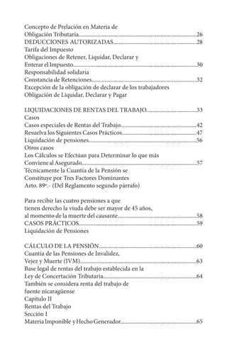 Concepto de Prelación en Materia de
Obligación Tributaria..................................................................................26
DEDUCCIONES AUTORIZADAS..........................................................28
Tarifa del Impuesto
Obligaciones de Retener, Liquidar, Declarar y
EnterarelImpuesto......................................................................................30
Responsabilidad solidaria
Constancia de Retenciones.........................................................................32
Excepción de la obligación de declarar de los trabajadores
Obligación de Liquidar, Declarar y Pagar
LIQUIDACIONES DE RENTAS DEL TRABAJO...................................33
Casos
Casos especiales de Rentas del Trabajo.....................................................42
Resuelva los Siguientes Casos Prácticos....................................................47
Liquidación de pensiones...........................................................................56
Otros casos
Los Cálculos se Efectúan para Determinar lo que más
ConvienealAsegurado................................................................................57
Técnicamente la Cuantía de la Pensión se
Constituye por Tres Factores Dominantes
Arto. 89º.- (Del Reglamento segundo párrafo)
Para recibir las cuatro pensiones a que
tienen derecho la viuda debe ser mayor de 45 años,
al momento de la muerte del causante.......................................................58
CASOS PRÁCTICOS..................................................................................59
Liquidación de Pensiones
CÁLCULO DE LA PENSIÓN....................................................................60
Cuantía de las Pensiones de Invalidez,
Vejez y Muerte (IVM).................................................................................63
Base legal de rentas del trabajo establecida en la
Ley de Concertación Tributaria.................................................................64
También se considera renta del trabajo de
fuente nicaragüense
Capítulo II
Rentas del Trabajo
Sección I
MateriaImponible yHechoGenerador.....................................................65
 