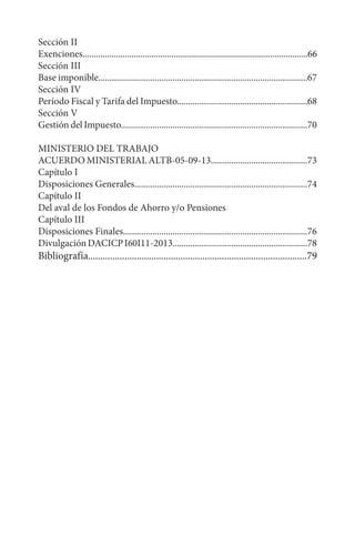 Sección II
Exenciones.....................................................................................................66
Sección III
Base imponible.............................................................................................67
Sección IV
Período Fiscal y Tarifa del Impuesto..........................................................68
Sección V
Gestión del Impuesto...................................................................................70
MINISTERIO DEL TRABAJO
ACUERDO MINISTERIAL ALTB-05-09-13...........................................73
Capítulo I
Disposiciones Generales.............................................................................74
Capítulo II
Del aval de los Fondos de Ahorro y/o Pensiones
Capítulo III
Disposiciones Finales..................................................................................76
DivulgaciónDACICPI60I11-2013............................................................78
Bibliografía..........................................................................................79
 