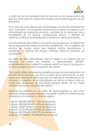 10
A partir de ahí se focalizará toda la atención en la implantación del
proceso tanto para la unidad de compras como para la gestión de los
proyectos.
En su trasvase a occidente esta metodología, en muchas empresas ha
sido “fusionada” con la gestión de procesos six sigma. Six sigma es una
metodología de mejora de procesos, centrada en la reducción de la
variabilidad de los mismos, consiguiendo reducir o eliminar los
defectos o fallos en la entrega de un producto o servicio al cliente.
La base de todo ello estriba en el control de los procesos, la detección
de las desviaciones frente al estándar establecido, con el objetivo de
eliminar las causas raíces que originan dichas desviaciones y
establecer un sistema de mejora continua sobre el estándar ya
conseguido.
La meta de esta metodología está en llegar a un máximo de 3,4
defectos por millón de eventos u oportunidades (DPMO),
entendiéndose como defecto cualquier evento en que un producto o
servicio no logra cumplir los requisitos del cliente.
“Seis sigma utiliza herramientas estadísticas para la caracterización y el
estudio de los procesos, de ahí el nombre de la herramienta, ya que
sigma es la desviación típica que da una idea de la variabilidad en un
proceso y el objetivo de la metodología seis sigma es reducir ésta de
modo que el proceso se encuentre siempre dentro de los límites
establecidos por los requisitos del cliente.”
Obtener 3,4 defectos en un millón de oportunidades es una meta
bastante ambiciosa pero lograble. Se puede clasificar la eficiencia de
un proceso con base en su nivel de sigma:
1 sigma= 690,000 DPMO = 31% de eficiencia
2 sigma= 308,538 DPMO = 69% de eficiencia
3 sigma= 66,807 DPMO = 93,3% de eficiencia
4 sigma= 6,210 DPMO = 99,38% de eficiencia
5 sigma= 233 DPMO = 99,977% de eficiencia
6 sigma= 3.4 DPMO = 99,99966% de eficiencia
 