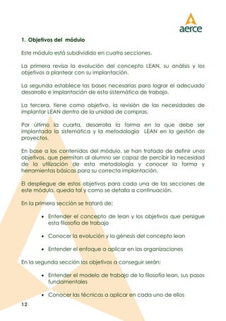 12
1. Objetivos del módulo
Este módulo está subdividido en cuatro secciones.
La primera revisa la evolución del concepto LEAN, su análisis y los
objetivos a plantear con su implantación.
La segunda establece las bases necesarias para lograr el adecuado
desarrollo e implantación de esta sistemática de trabajo.
La tercera, tiene como objetivo, la revisión de las necesidades de
implantar LEAN dentro de la unidad de compras.
Por último la cuarta, desarrolla la forma en la que debe ser
implantada la sistemática y la metodología LEAN en la gestión de
proyectos.
En base a los contenidos del módulo, se han tratado de definir unos
objetivos, que permitan al alumno ser capaz de percibir la necesidad
de la utilización de esta metodología y conocer la forma y
herramientas básicas para su correcta implantación.
El despliegue de estos objetivos para cada una de las secciones de
este módulo, queda tal y como se detalla a continuación.
En la primera sección se tratará de:
 Entender el concepto de lean y los objetivos que persigue
esta filosofía de trabajo
 Conocer la evolución y la génesis del concepto lean
 Entender el enfoque a aplicar en las organizaciones
En la segunda sección los objetivos a conseguir serán:
 Entender el modelo de trabajo de la filosofía lean, sus pasos
fundamentales
 Conocer las técnicas a aplicar en cada uno de ellos
 