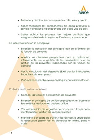 13
 Entender y dominar los conceptos de coste, valor y precio
 Saber reconocer los componentes de cada producto o
servicio y analizar el valor aportado con cada uno de ellos
 Saber aplicar los procesos de mejora continua que
aseguren el éxito de la implantación de un proyecto lean
En la tercera sección se perseguirá:
 Entender la aplicación del concepto lean en el ámbito de
la función de compras
 Analizar las diferentes perspectivas para su aplicación:
internamente, en la gestión de los proveedores y en la
gestión de los proyectos relacionados con la función de
compras
 Ver la vinculación del desarrollo LEAN con los indicadores
financieros de la empresa
 Profundizar en los objetivos a conseguir con su implantación
Posteriormente en la cuarta fase:
 Conocer las técnicas de la gestión de proyectos
 Entender el concepto de gestión de proyectos en base a la
teoría de las restricciones, cadena crítica
 Ver los beneficios de la gestión de proyectos a través de la
identificación y gestión de la cadena critica
 Manejar el concepto de buffers y las técnicas a utilizar para
la adecuada gestión de los proyectos en forma, plazo y
coste
 