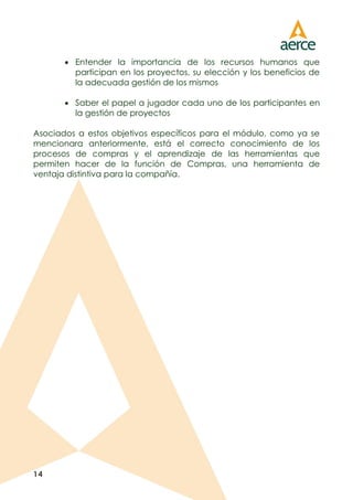 14
 Entender la importancia de los recursos humanos que
participan en los proyectos, su elección y los beneficios de
la adecuada gestión de los mismos
 Saber el papel a jugador cada uno de los participantes en
la gestión de proyectos
Asociados a estos objetivos específicos para el módulo, como ya se
mencionara anteriormente, está el correcto conocimiento de los
procesos de compras y el aprendizaje de las herramientas que
permiten hacer de la función de Compras, una herramienta de
ventaja distintiva para la compañía.
 