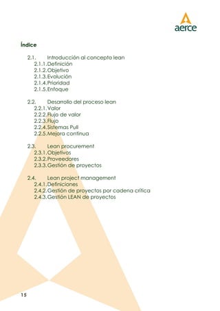 15
Índice
2.1. Introducción al concepto lean
2.1.1.Definición
2.1.2.Objetivo
2.1.3.Evolución
2.1.4.Prioridad
2.1.5.Enfoque
2.2. Desarrollo del proceso lean
2.2.1.Valor
2.2.2.Flujo de valor
2.2.3.Flujo
2.2.4.Sistemas Pull
2.2.5.Mejora continua
2.3. Lean procurement
2.3.1.Objetivos
2.3.2.Proveedores
2.3.3.Gestión de proyectos
2.4. Lean project management
2.4.1.Definiciones
2.4.2.Gestión de proyectos por cadena crítica
2.4.3.Gestión LEAN de proyectos
 