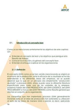 16
2.1. Introducción al concepto lean
Como ya se mencionara anteriormente los objetivos de este capítulo
son:
 Entender el concepto de lean y los objetivos que persigue esta
filosofía de trabajo
 Conocer la evolución y la génesis del concepto lean
 Entender el enfoque a aplicar en las organizaciones
2.1.1.Definición
El concepto LEAN como ya se han venido mencionando se originó en
el entorno de la producción, ante la eficacia de su resultado se ha ido
extendiendo a las diferentes áreas del empresas, así se puede
observar que lo que en un principio era simplemente “producción
ajustada” o procesos LEAN, ahora puede verse la diferente literatura
especificada para cada una de las unidades de la empresa,
podemos hablar del LEAN PRODUCTION, del LEAN LOGISTICS, del LEAN
PROCUREMENT e incluso del LEAN THINKING como filosofía general que
afectan al conjunto de la organización.
Las compañías que han implantado procesos LEAN generalmente
iniciando estos en el área de producción han extendido su utilización
al resto de las áreas de manera total o parcial, es decir, aplicando
 