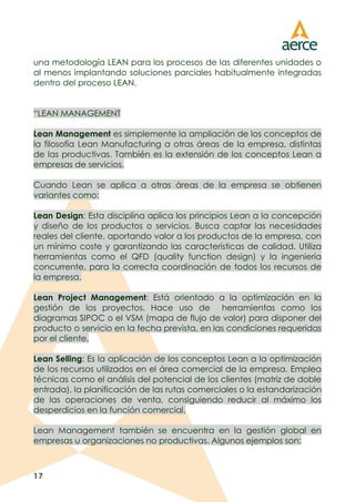 17
una metodología LEAN para los procesos de las diferentes unidades o
al menos implantando soluciones parciales habitualmente integradas
dentro del proceso LEAN.
“LEAN MANAGEMENT
Lean Management es simplemente la ampliación de los conceptos de
la filosofía Lean Manufacturing a otras áreas de la empresa, distintas
de las productivas. También es la extensión de los conceptos Lean a
empresas de servicios.
Cuando Lean se aplica a otras áreas de la empresa se obtienen
variantes como:
Lean Design: Esta disciplina aplica los principios Lean a la concepción
y diseño de los productos o servicios. Busca captar las necesidades
reales del cliente, aportando valor a los productos de la empresa, con
un mínimo coste y garantizando las características de calidad. Utiliza
herramientas como el QFD (quality function design) y la ingeniería
concurrente, para la correcta coordinación de todos los recursos de
la empresa.
Lean Project Management: Está orientado a la optimización en la
gestión de los proyectos. Hace uso de herramientas como los
diagramas SIPOC o el VSM (mapa de flujo de valor) para disponer del
producto o servicio en la fecha prevista, en las condiciones requeridas
por el cliente.
Lean Selling: Es la aplicación de los conceptos Lean a la optimización
de los recursos utilizados en el área comercial de la empresa. Emplea
técnicas como el análisis del potencial de los clientes (matriz de doble
entrada), la planificación de las rutas comerciales o la estandarización
de las operaciones de venta, consiguiendo reducir al máximo los
desperdicios en la función comercial.
Lean Management también se encuentra en la gestión global en
empresas u organizaciones no productivas. Algunos ejemplos son:
 