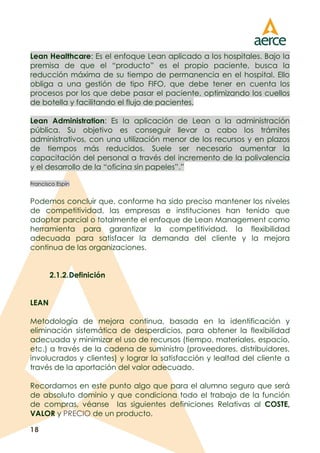 18
Lean Healthcare: Es el enfoque Lean aplicado a los hospitales. Bajo la
premisa de que el “producto” es el propio paciente, busca la
reducción máxima de su tiempo de permanencia en el hospital. Ello
obliga a una gestión de tipo FIFO, que debe tener en cuenta los
procesos por los que debe pasar el paciente, optimizando los cuellos
de botella y facilitando el flujo de pacientes.
Lean Administration: Es la aplicación de Lean a la administración
pública. Su objetivo es conseguir llevar a cabo los trámites
administrativos, con una utilización menor de los recursos y en plazos
de tiempos más reducidos. Suele ser necesario aumentar la
capacitación del personal a través del incremento de la polivalencia
y el desarrollo de la “oficina sin papeles”.”
Francisco Espín
Podemos concluir que, conforme ha sido preciso mantener los niveles
de competitividad, las empresas e instituciones han tenido que
adoptar parcial o totalmente el enfoque de Lean Management como
herramienta para garantizar la competitividad, la flexibilidad
adecuada para satisfacer la demanda del cliente y la mejora
continua de las organizaciones.
2.1.2.Definición
LEAN
Metodología de mejora continua, basada en la identificación y
eliminación sistemática de desperdicios, para obtener la flexibilidad
adecuada y minimizar el uso de recursos (tiempo, materiales, espacio,
etc.) a través de la cadena de suministro (proveedores, distribuidores,
involucrados y clientes) y lograr la satisfacción y lealtad del cliente a
través de la aportación del valor adecuado.
Recordamos en este punto algo que para el alumno seguro que será
de absoluto dominio y que condiciona todo el trabajo de la función
de compras, véanse las siguientes definiciones Relativas al COSTE,
VALOR y PRECIO de un producto.
 