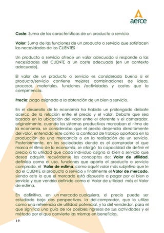 19
Coste: Suma de las características de un producto o servicio
Valor: Suma de las funciones de un producto o servicio que satisfacen
las necesidades de los CLIENTES
Un producto o servicio ofrece un valor adecuado si responde a las
necesidades del CLIENTE a un coste adecuado (en un contexto
adecuado).
El valor de un producto o servicio es considerado bueno si el
producto/servicio contiene mejores combinaciones de ideas,
procesos, materiales, funciones /actividades y costes que la
competencia.
Precio: pago asignado a la obtención de un bien o servicio.
En el desarrollo de la economía ha habido un prolongado debate
acerca de la relación entre el precio y el valor. Debate que sea
basado en la ubicación del valor entre el oferente y el comprador,
originalmente, cuando los sistemas productivos marcaban el ritmo de
la economía, se consideraba que el precio dependía directamente
del valor, entendido este como la cantidad de trabajo aportada en la
producción de una mercancía o en la realización de un servicio.
Posteriormente, en las sociedades donde es el comprador el que
marca el ritmo de la economía, se otorgó la capacidad de definir el
precio a la utilidad que cada individuo asigna al bien o servicio que
desea adquirir, recuérdense los conceptos de: Valor de utilidad,
definido como el uso, funciones que aporta el producto o servicio
comprado, el Valor de estima, como aquél valor más subjetivo que le
da el CLIENTE al producto o servicio y finalmente el Valor de mercado,
siendo este lo que el mercado está dispuesto a pagar por el bien o
servicio y que vendría definido como el Valor de utilidad más el Valor
de estima.
En definitiva, en un mercado cualquiera, el precio puede ser
estudiado bajo dos perspectivas. la del comprador, que lo utiliza
como una referencia de utilidad potencial, y la del vendedor, para el
que significa una guía de los posibles ingresos de sus actividades y el
método por el que convierte las mismas en beneficios.
 