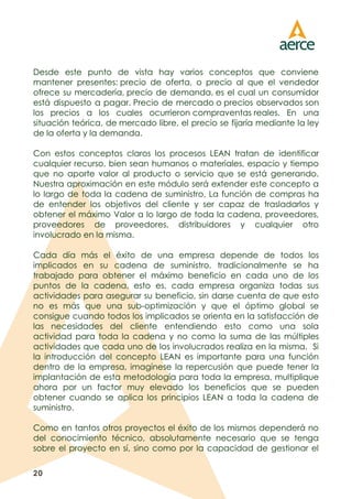 20
Desde este punto de vista hay varios conceptos que conviene
mantener presentes: precio de oferta, o precio al que el vendedor
ofrece su mercadería, precio de demanda, es el cual un consumidor
está dispuesto a pagar. Precio de mercado o precios observados son
los precios a los cuales ocurrieron compraventas reales. En una
situación teórica, de mercado libre, el precio se fijaría mediante la ley
de la oferta y la demanda.
Con estos conceptos claros los procesos LEAN tratan de identificar
cualquier recurso, bien sean humanos o materiales, espacio y tiempo
que no aporte valor al producto o servicio que se está generando.
Nuestra aproximación en este módulo será extender este concepto a
lo largo de toda la cadena de suministro, La función de compras ha
de entender los objetivos del cliente y ser capaz de trasladarlos y
obtener el máximo Valor a lo largo de toda la cadena, proveedores,
proveedores de proveedores, distribuidores y cualquier otro
involucrado en la misma.
Cada día más el éxito de una empresa depende de todos los
implicados en su cadena de suministro, tradicionalmente se ha
trabajado para obtener el máximo beneficio en cada uno de los
puntos de la cadena, esto es, cada empresa organiza todas sus
actividades para asegurar su beneficio, sin darse cuenta de que esto
no es más que una sub-optimización y que el óptimo global se
consigue cuando todos los implicados se orienta en la satisfacción de
las necesidades del cliente entendiendo esto como una sola
actividad para toda la cadena y no como la suma de las múltiples
actividades que cada uno de los involucrados realiza en la misma. Si
la introducción del concepto LEAN es importante para una función
dentro de la empresa, imagínese la repercusión que puede tener la
implantación de esta metodología para toda la empresa, multiplique
ahora por un factor muy elevado los beneficios que se pueden
obtener cuando se aplica los principios LEAN a toda la cadena de
suministro.
Como en tantos otros proyectos el éxito de los mismos dependerá no
del conocimiento técnico, absolutamente necesario que se tenga
sobre el proyecto en sí, sino como por la capacidad de gestionar el
 